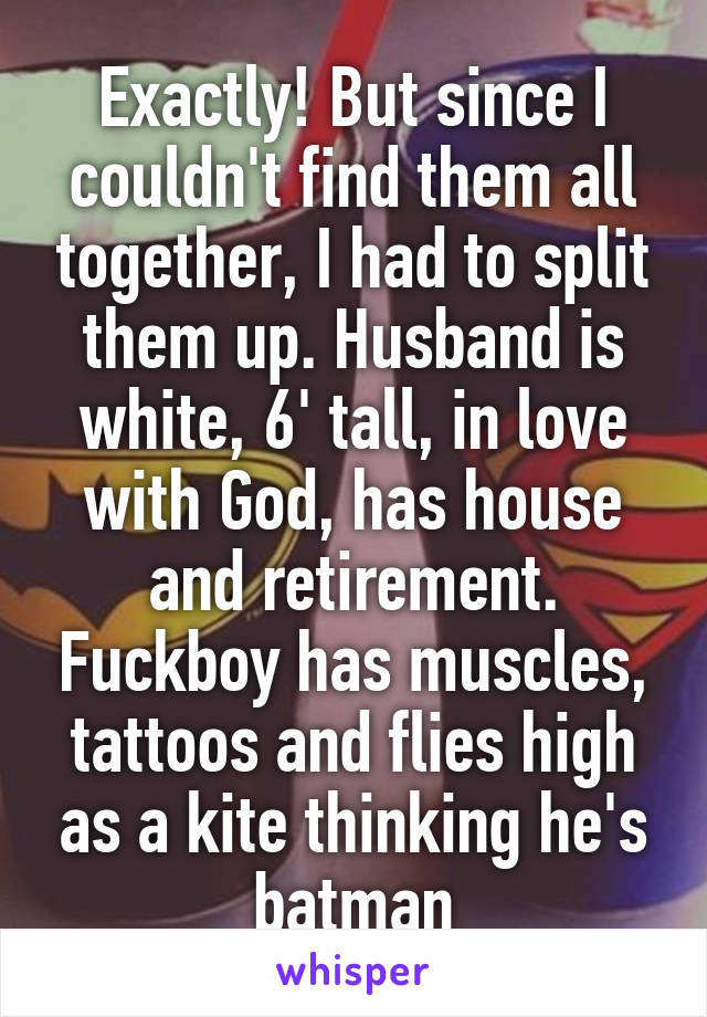 Exactly! But since I couldn't find them all together, I had to split them up. Husband is white, 6' tall, in love with God, has house and retirement. Fuckboy has muscles, tattoos and flies high as a kite thinking he's batman