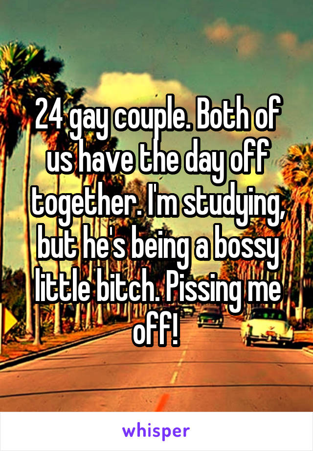 24 gay couple. Both of us have the day off together. I'm studying, but he's being a bossy little bitch. Pissing me off! 