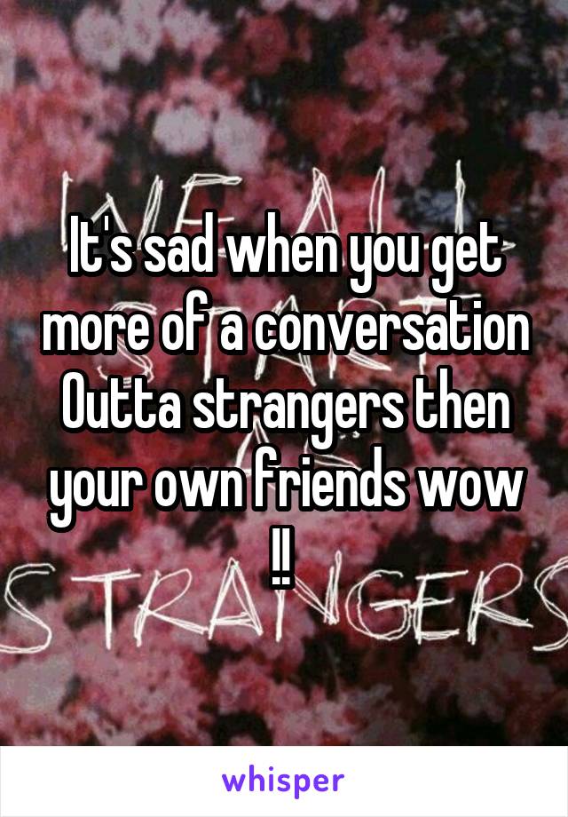 It's sad when you get more of a conversation Outta strangers then your own friends wow !! 