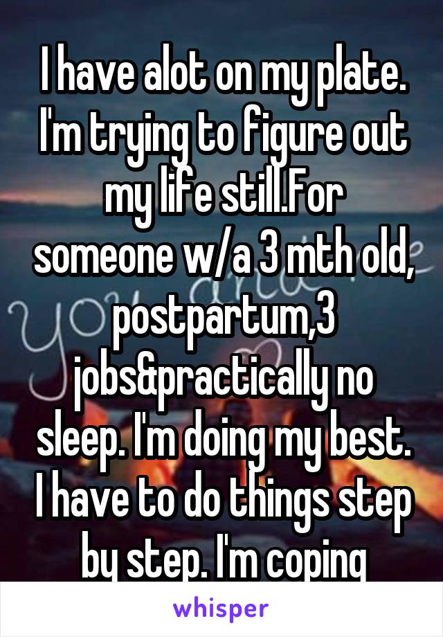 I have alot on my plate. I'm trying to figure out my life still.For someone w/a 3 mth old, postpartum,3 jobs&practically no sleep. I'm doing my best. I have to do things step by step. I'm coping