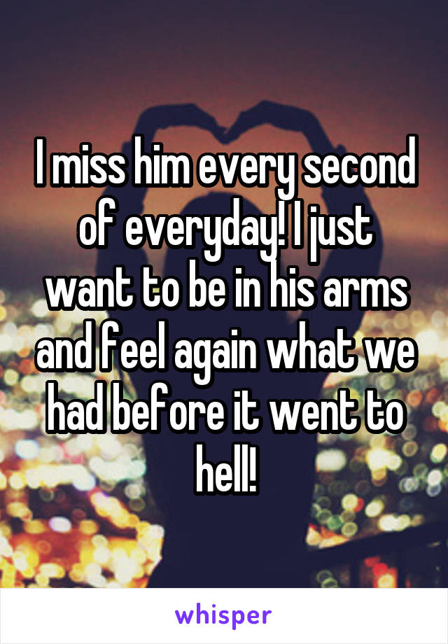 I miss him every second of everyday! I just want to be in his arms and feel again what we had before it went to hell!