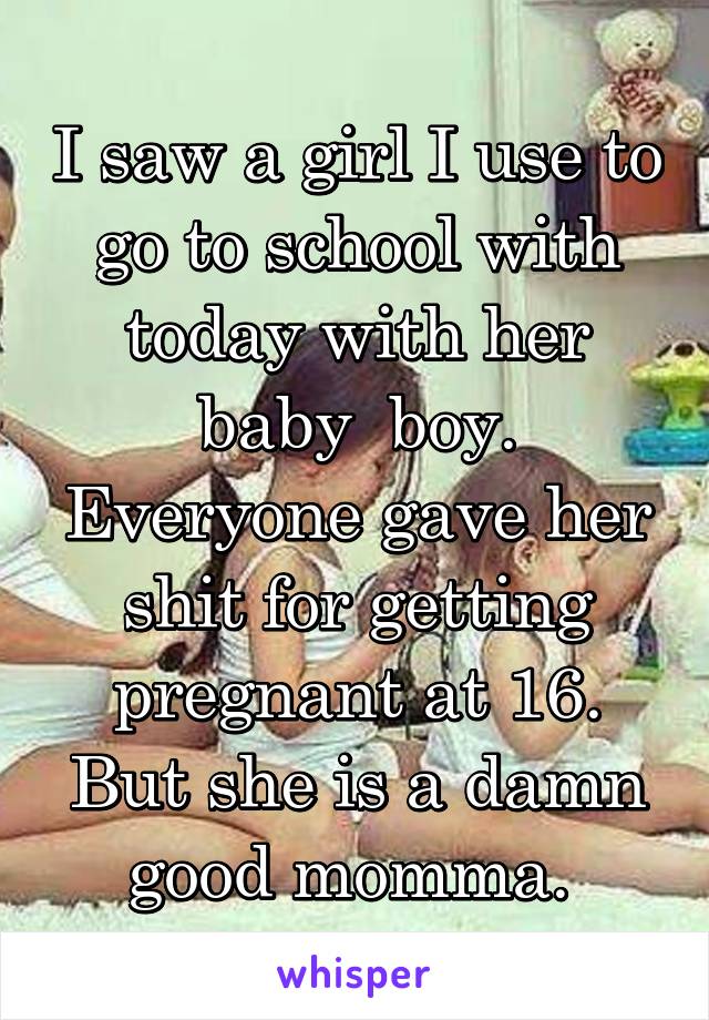 I saw a girl I use to go to school with today with her baby  boy. Everyone gave her shit for getting pregnant at 16. But she is a damn good momma. 