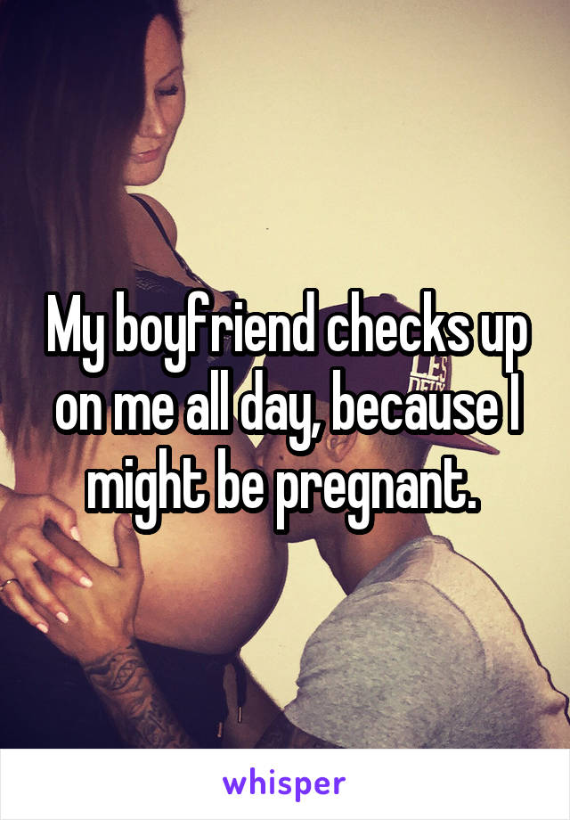 My boyfriend checks up on me all day, because I might be pregnant. 