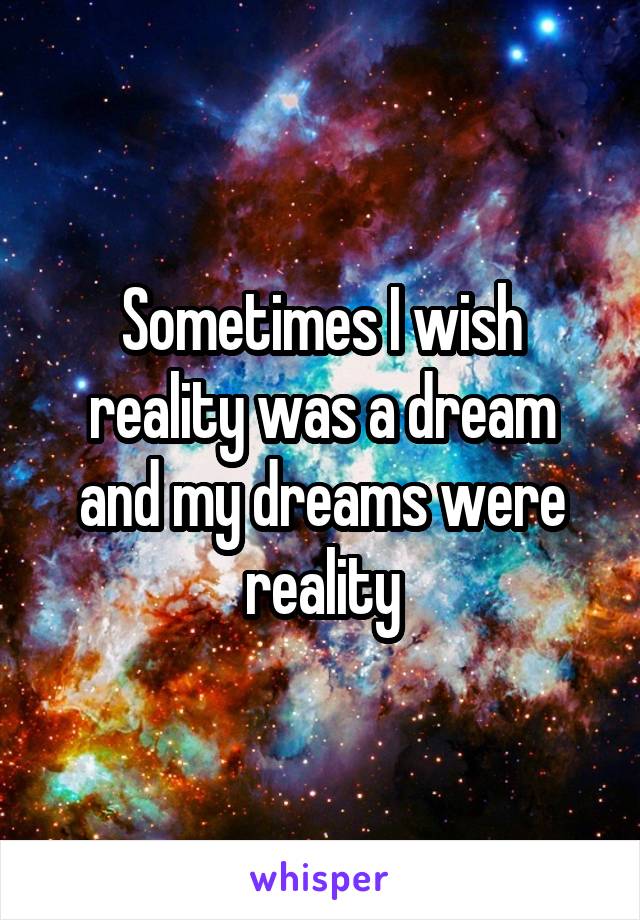 Sometimes I wish reality was a dream and my dreams were reality