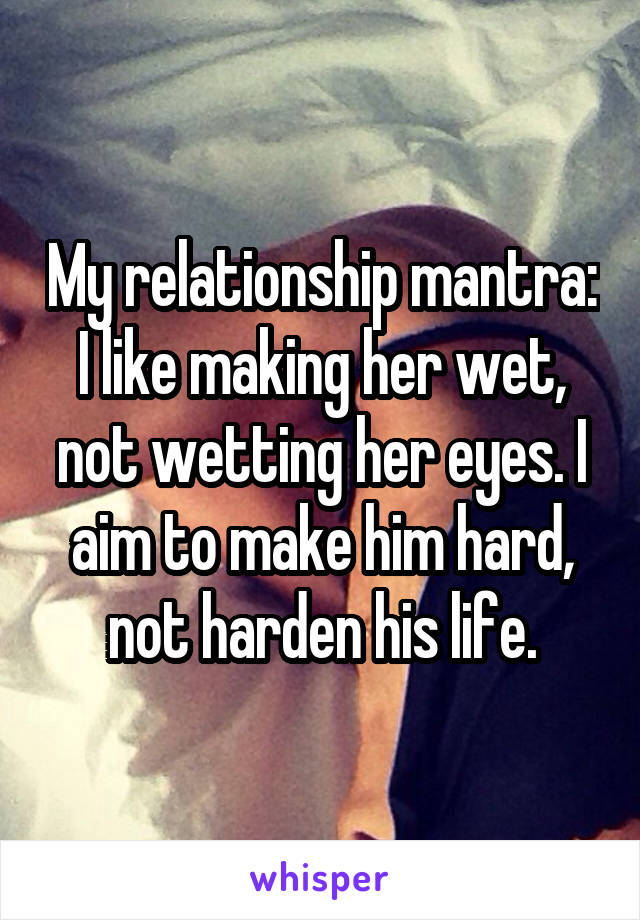 My relationship mantra: I like making her wet, not wetting her eyes. I aim to make him hard, not harden his life.