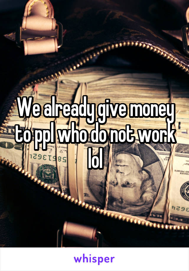 We already give money to ppl who do not work lol