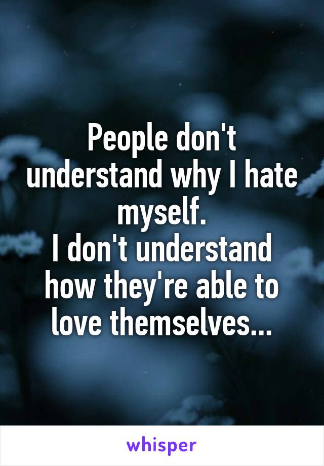 People don't understand why I hate myself.
I don't understand how they're able to love themselves...
