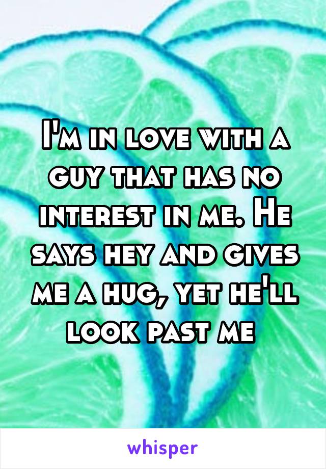 I'm in love with a guy that has no interest in me. He says hey and gives me a hug, yet he'll look past me 