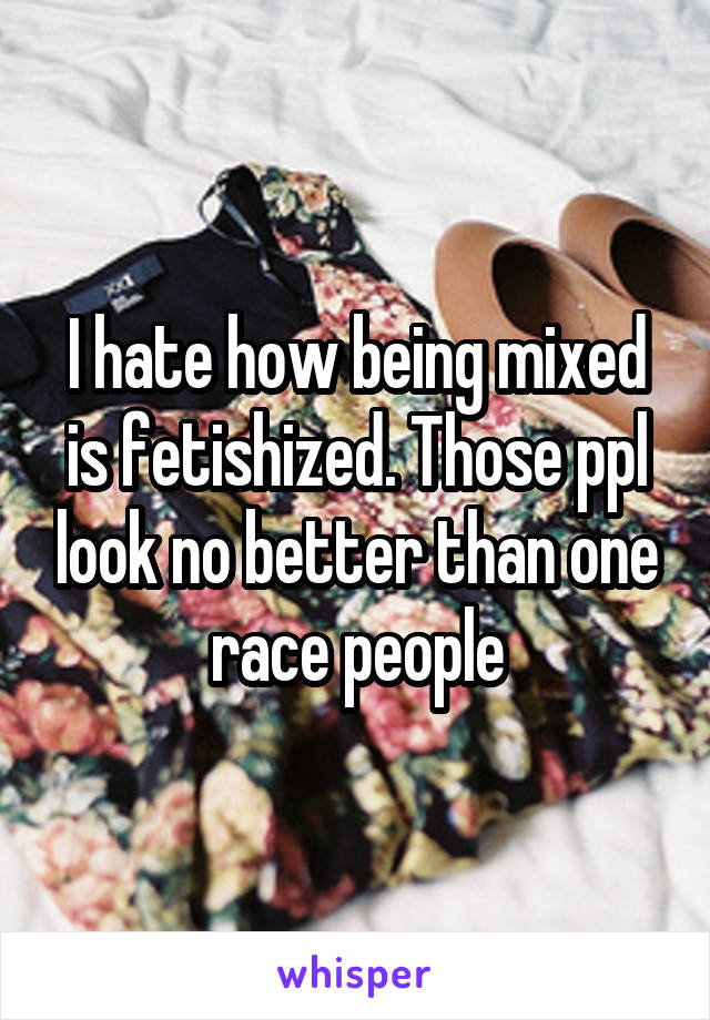 I hate how being mixed is fetishized. Those ppl look no better than one race people