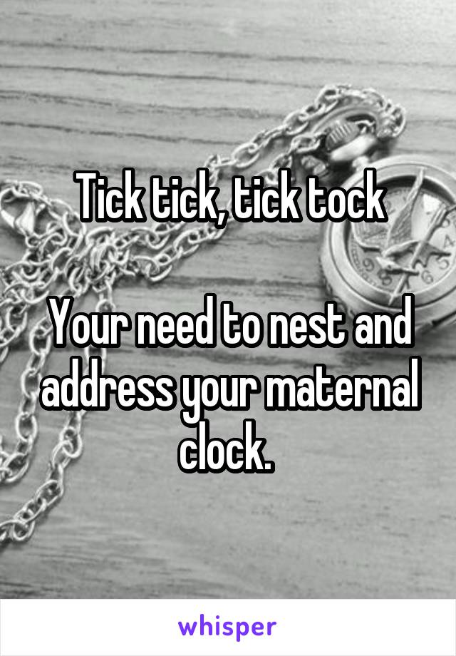 Tick tick, tick tock

Your need to nest and address your maternal clock. 