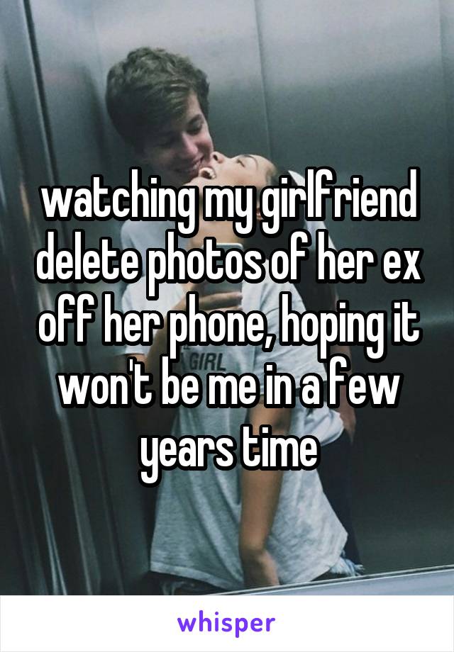watching my girlfriend delete photos of her ex off her phone, hoping it won't be me in a few years time