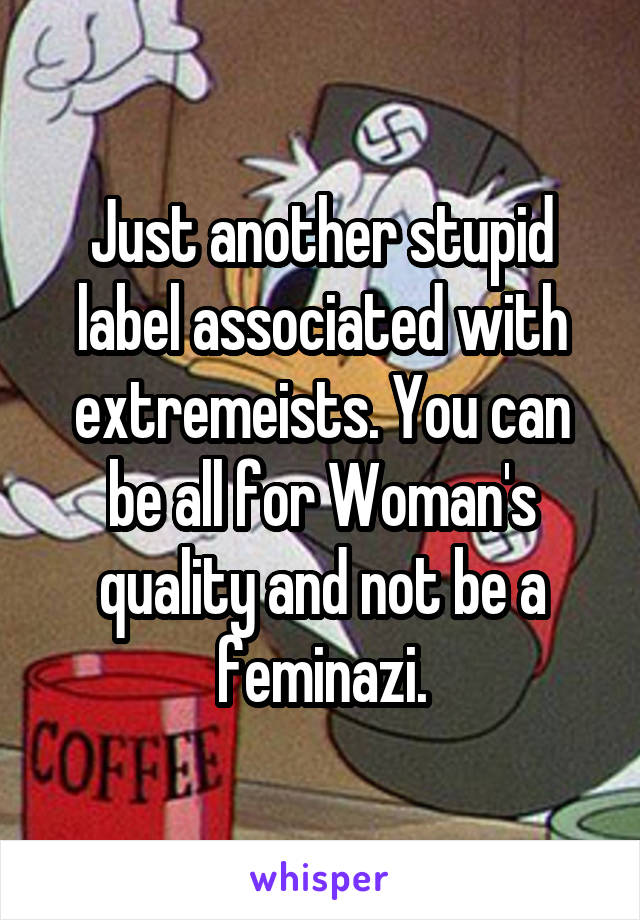 Just another stupid label associated with extremeists. You can be all for Woman's quality and not be a feminazi.