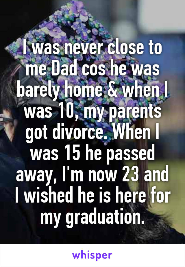 I was never close to me Dad cos he was barely home & when I was 10, my parents got divorce. When I was 15 he passed away, I'm now 23 and I wished he is here for my graduation.
