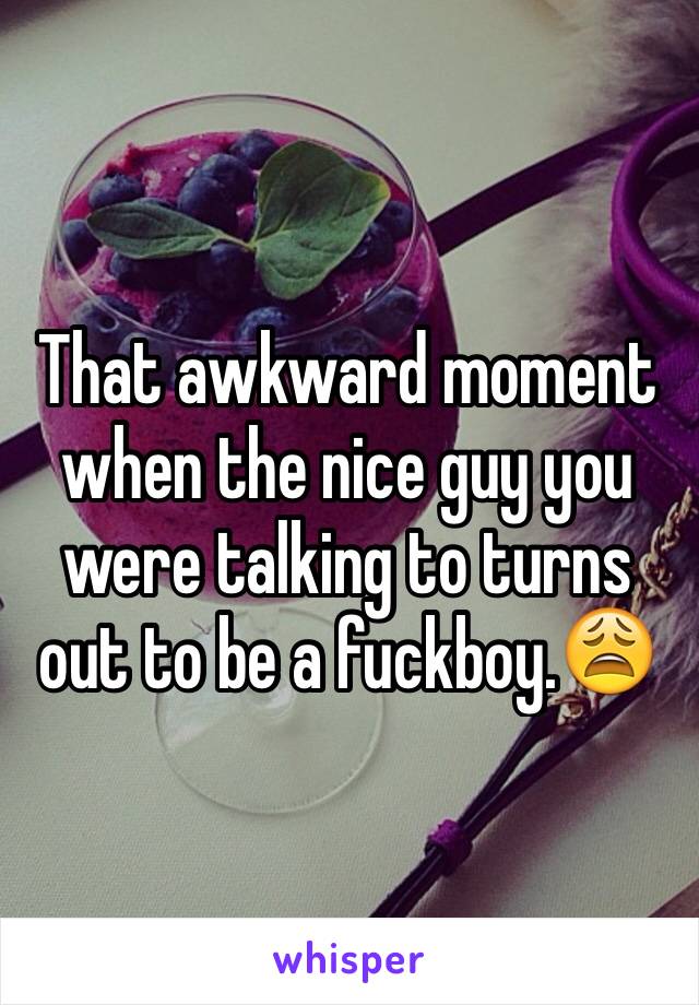 That awkward moment when the nice guy you were talking to turns out to be a fuckboy.😩