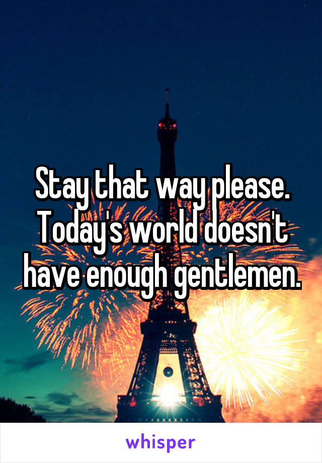 Stay that way please. Today's world doesn't have enough gentlemen.