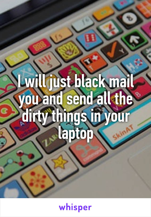 I will just black mail you and send all the dirty things in your laptop