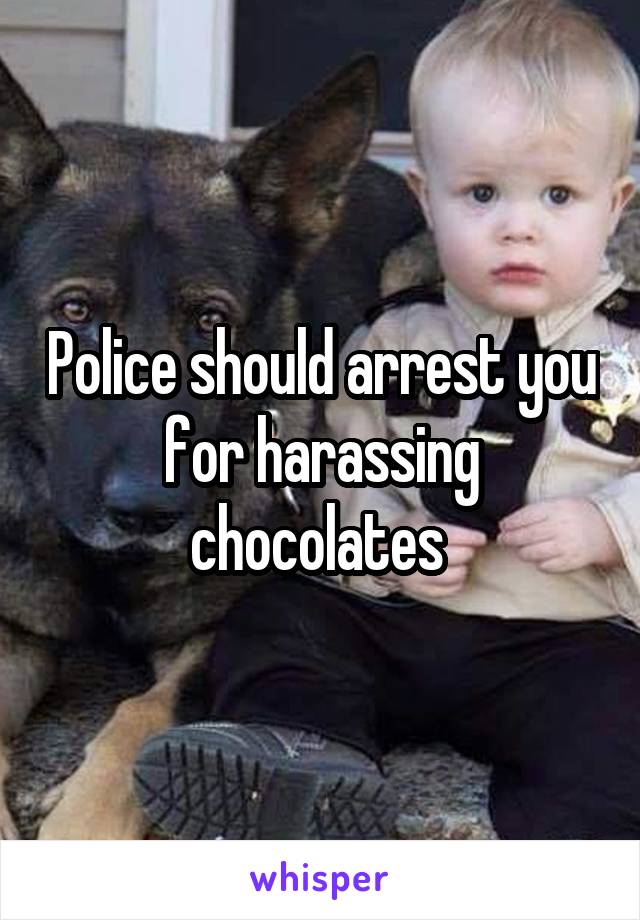 Police should arrest you for harassing chocolates 