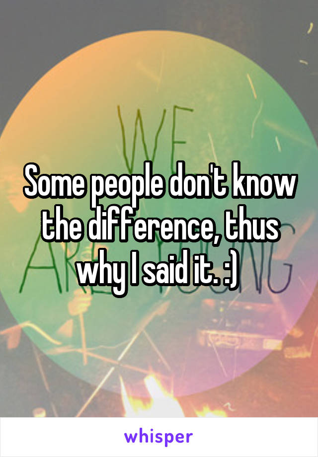 Some people don't know the difference, thus why I said it. :) 