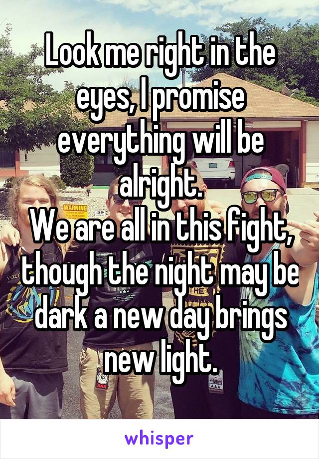 Look me right in the eyes, I promise everything will be alright.
We are all in this fight, though the night may be dark a new day brings new light.
