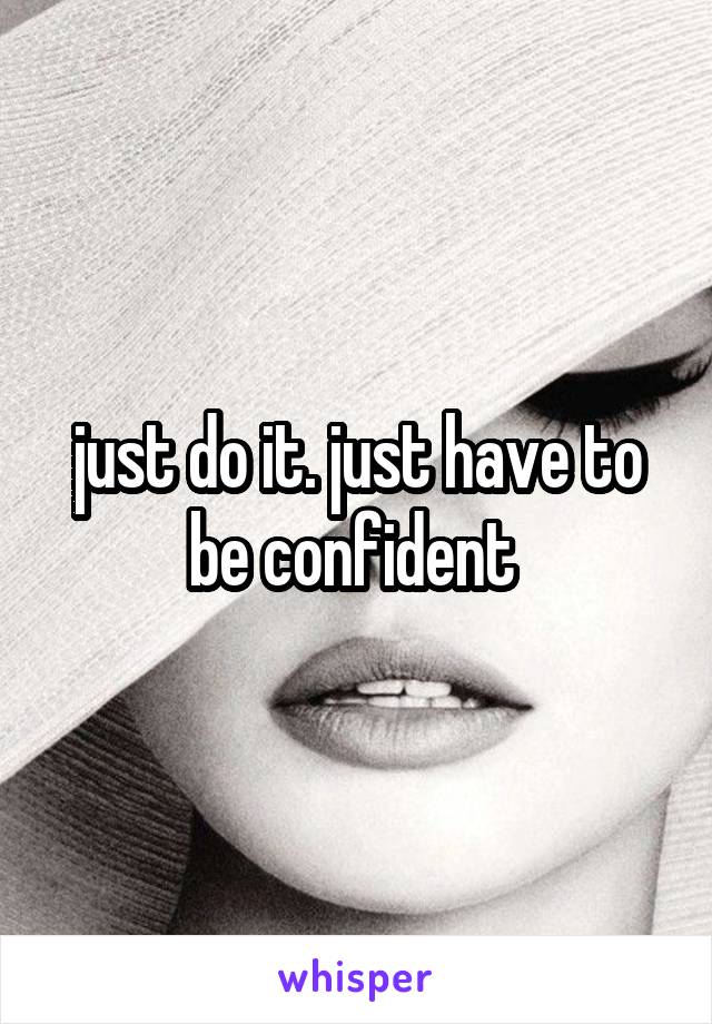 just do it. just have to be confident 