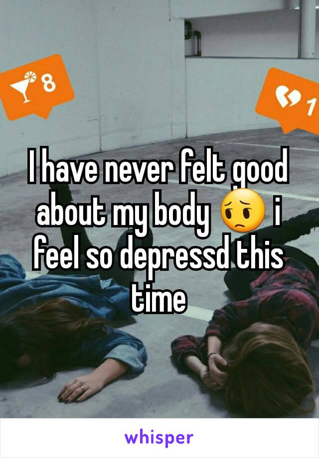 I have never felt good about my body 😔 i feel so depressd this time