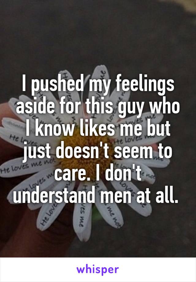 I pushed my feelings aside for this guy who I know likes me but just doesn't seem to care. I don't understand men at all. 