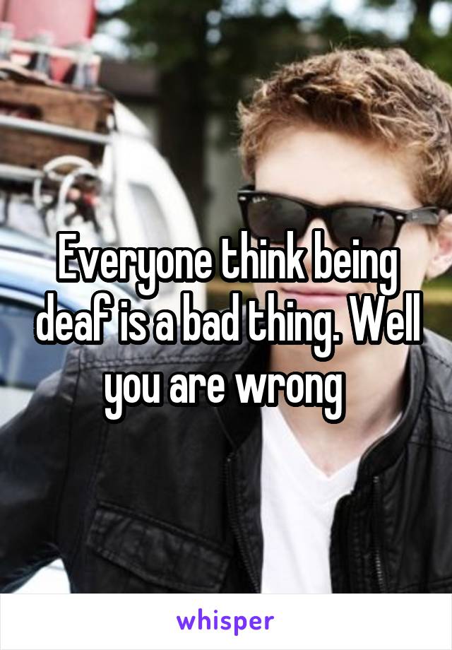 Everyone think being deaf is a bad thing. Well you are wrong 