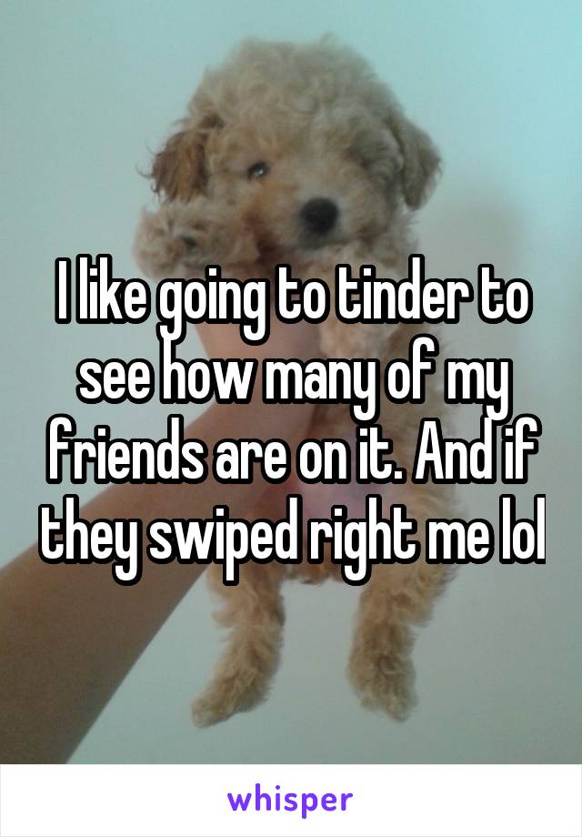 I like going to tinder to see how many of my friends are on it. And if they swiped right me lol