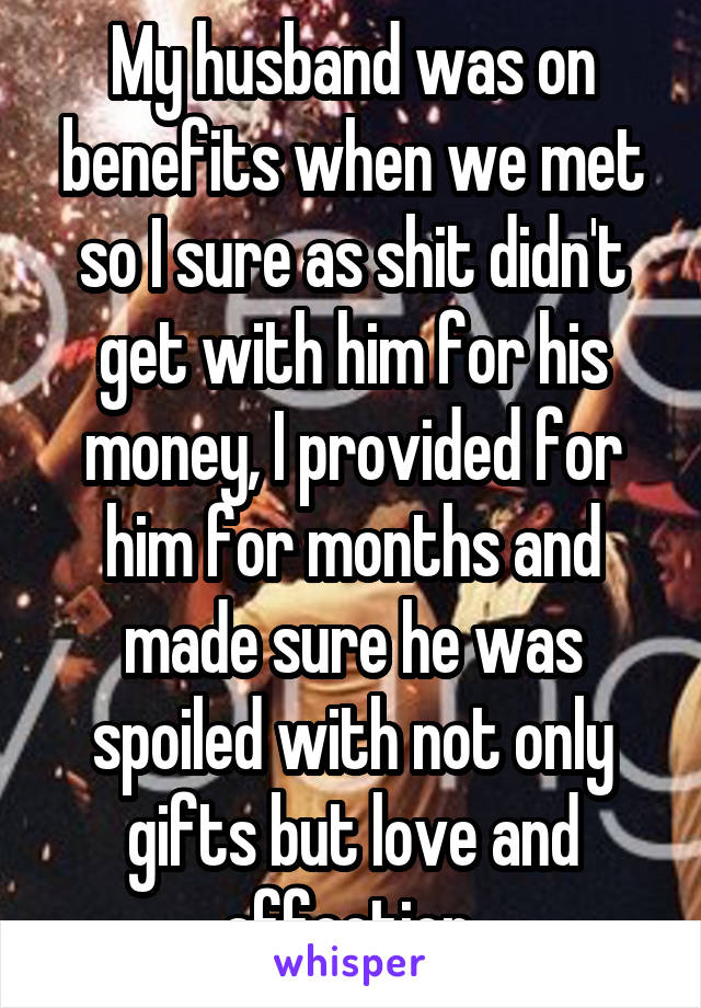 My husband was on benefits when we met so I sure as shit didn't get with him for his money, I provided for him for months and made sure he was spoiled with not only gifts but love and affection.