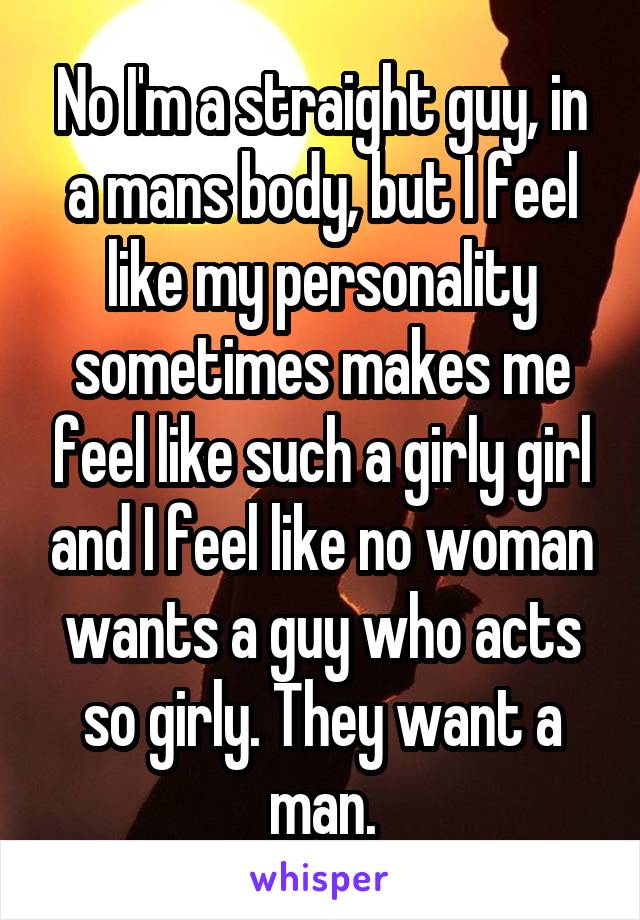 No I'm a straight guy, in a mans body, but I feel like my personality sometimes makes me feel like such a girly girl and I feel like no woman wants a guy who acts so girly. They want a man.