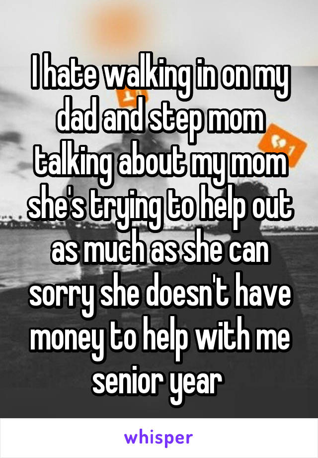 I hate walking in on my dad and step mom talking about my mom she's trying to help out as much as she can sorry she doesn't have money to help with me senior year 