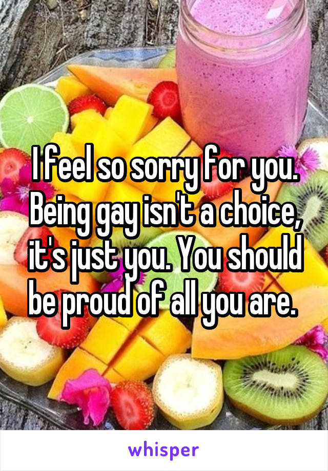 I feel so sorry for you. Being gay isn't a choice, it's just you. You should be proud of all you are. 