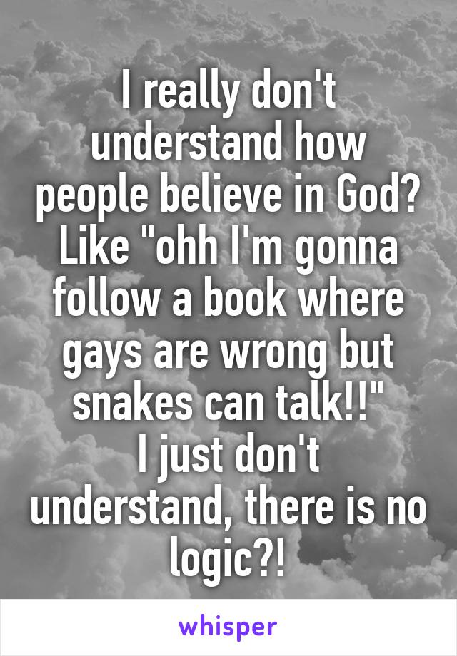 I really don't understand how people believe in God?
Like "ohh I'm gonna follow a book where gays are wrong but snakes can talk!!"
I just don't understand, there is no logic?!