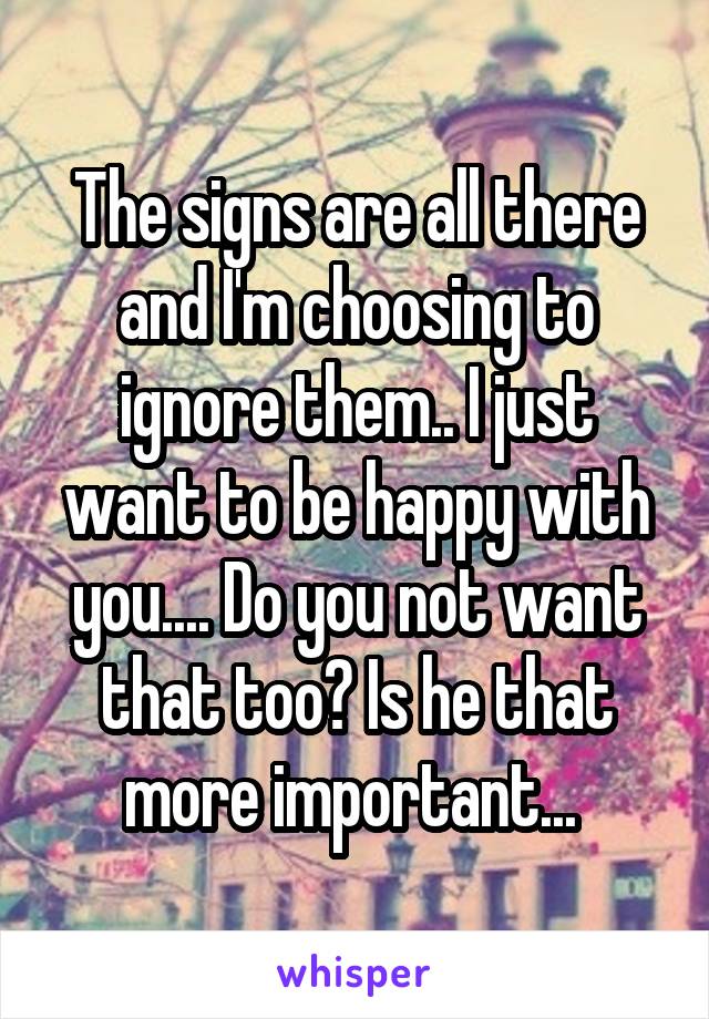 The signs are all there and I'm choosing to ignore them.. I just want to be happy with you.... Do you not want that too? Is he that more important... 