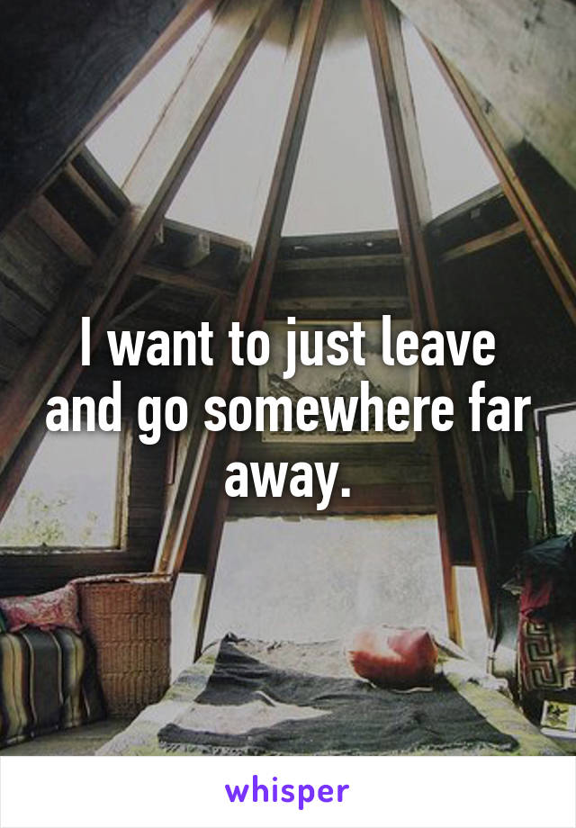 I want to just leave and go somewhere far away.