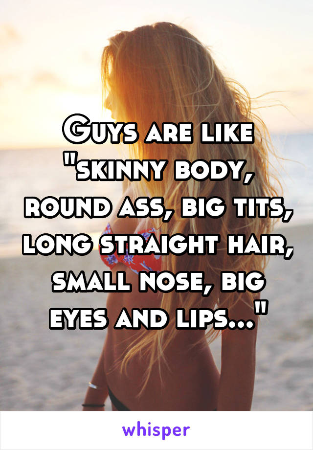 Guys are like "skinny body, round ass, big tits, long straight hair, small nose, big eyes and lips..."