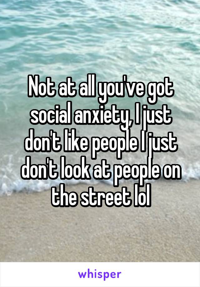 Not at all you've got social anxiety, I just don't like people I just don't look at people on the street lol