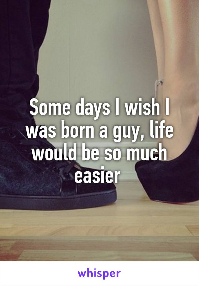 Some days I wish I was born a guy, life would be so much easier 