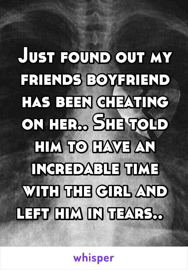 Just found out my friends boyfriend has been cheating on her.. She told him to have an incredable time with the girl and left him in tears..  