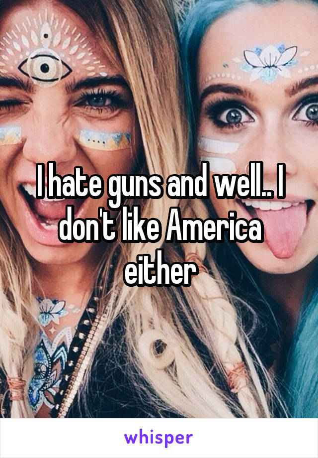 I hate guns and well.. I don't like America either