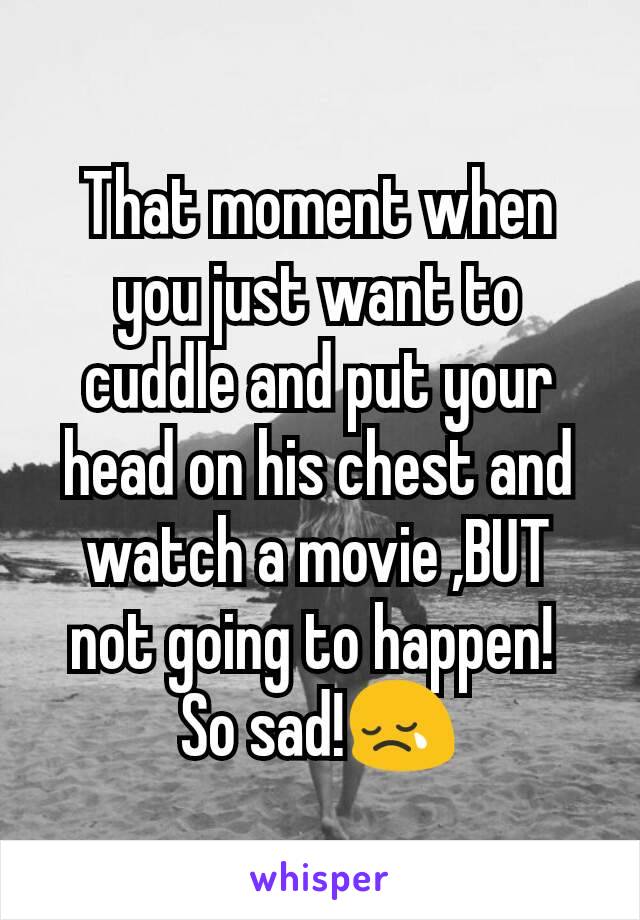 That moment when you just want to cuddle and put your head on his chest and watch a movie ,BUT not going to happen! 
So sad!😢
