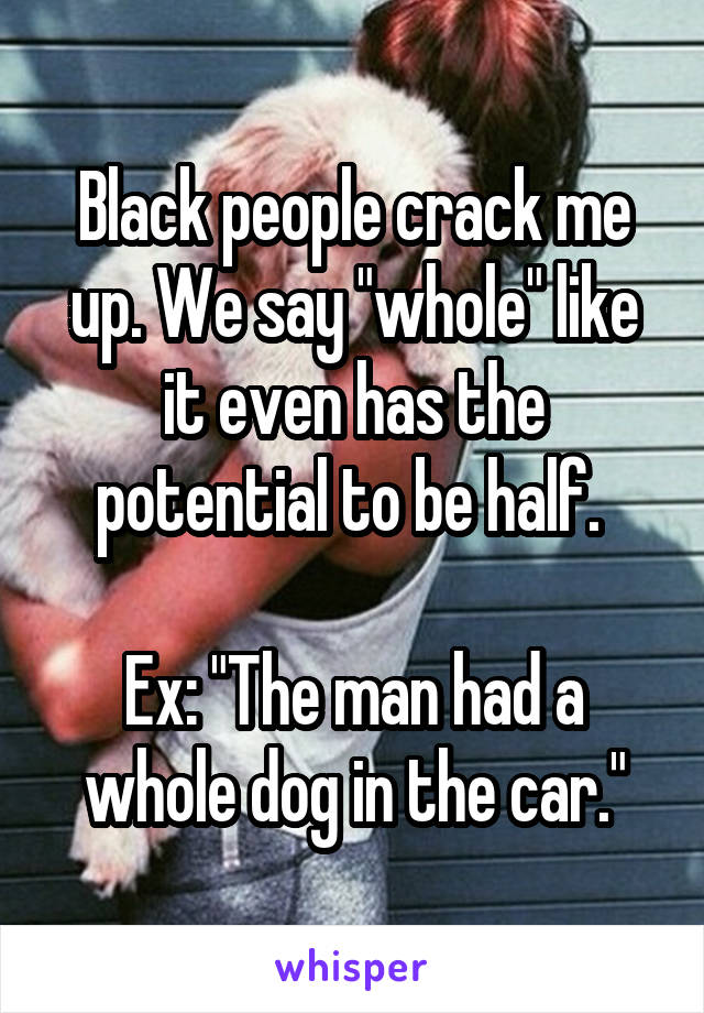 Black people crack me up. We say "whole" like it even has the potential to be half. 

Ex: "The man had a whole dog in the car."