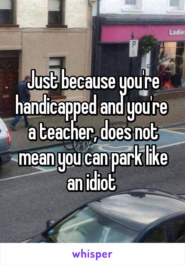 Just because you're handicapped and you're  a teacher, does not mean you can park like an idiot 