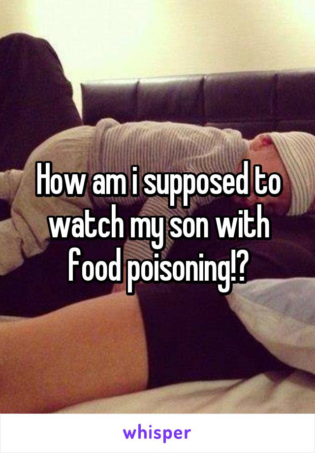 How am i supposed to watch my son with food poisoning!?
