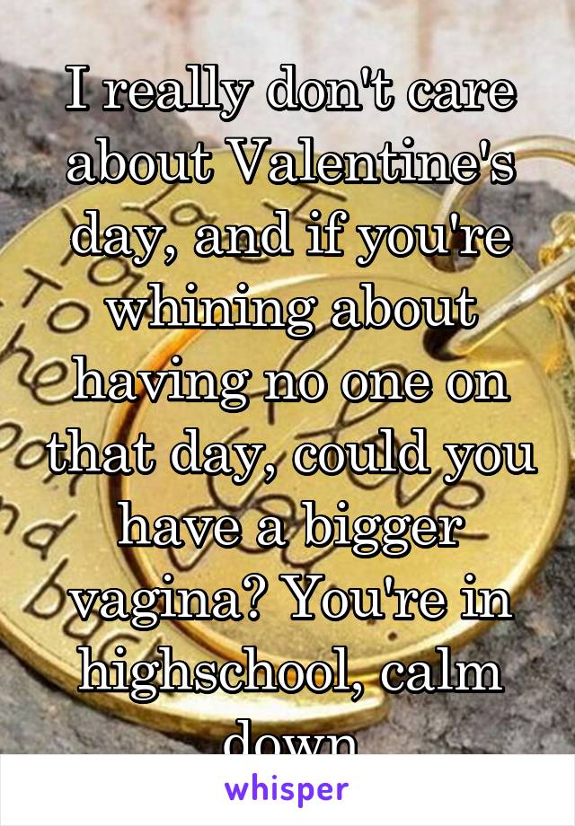 I really don't care about Valentine's day, and if you're whining about having no one on that day, could you have a bigger vagina? You're in highschool, calm down