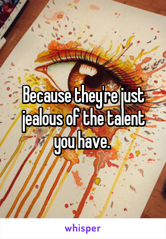 Because they're just jealous of the talent you have. 