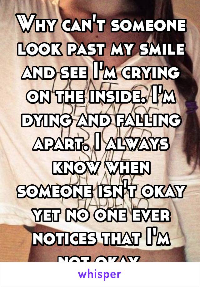 Why can't someone look past my smile and see I'm crying on the inside. I'm dying and falling apart. I always know when someone isn't okay yet no one ever notices that I'm not okay 