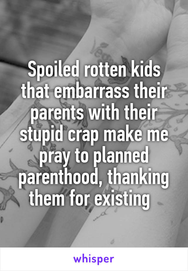 Spoiled rotten kids that embarrass their parents with their stupid crap make me pray to planned parenthood, thanking them for existing  
