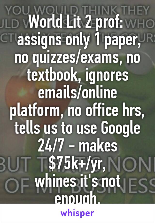 World Lit 2 prof: 
 assigns only 1 paper, no quizzes/exams, no textbook, ignores emails/online platform, no office hrs, tells us to use Google 24/7 - makes $75k+/yr,
whines it's not enough.