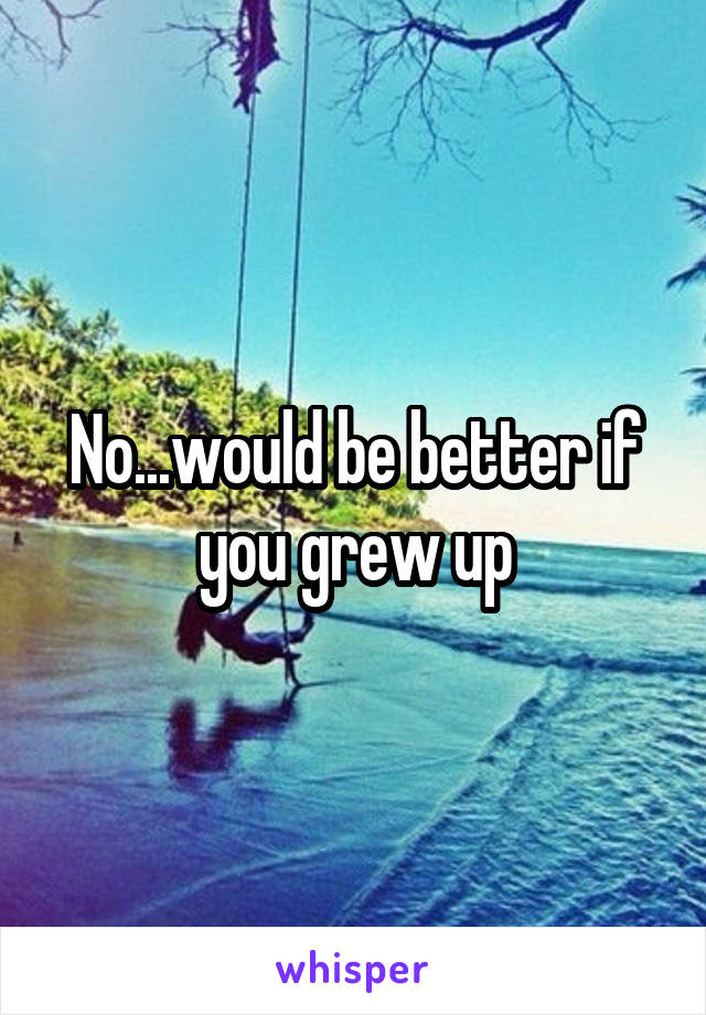 No...would be better if you grew up